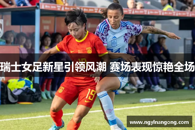 瑞士女足新星引领风潮 赛场表现惊艳全场