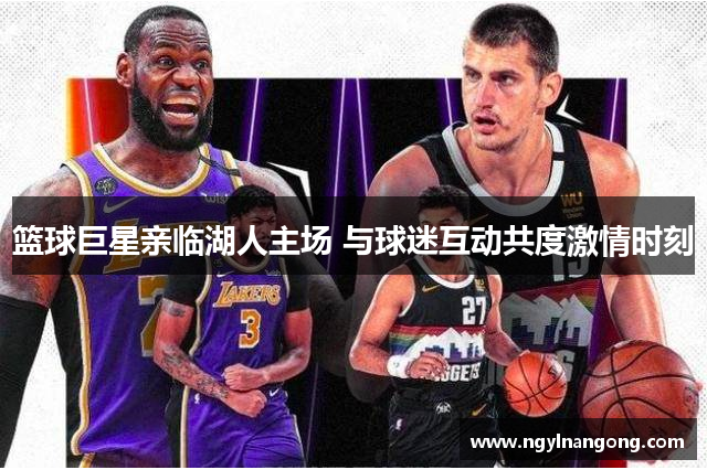 篮球巨星亲临湖人主场 与球迷互动共度激情时刻