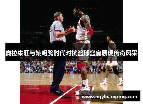 奥拉朱旺与姚明跨时代对抗篮球盛宴展现传奇风采
