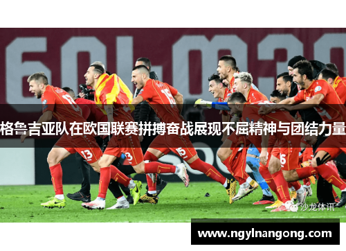 格鲁吉亚队在欧国联赛拼搏奋战展现不屈精神与团结力量