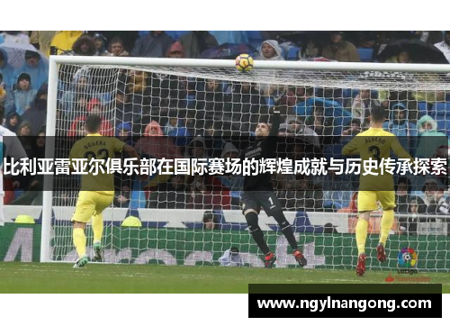 比利亚雷亚尔俱乐部在国际赛场的辉煌成就与历史传承探索