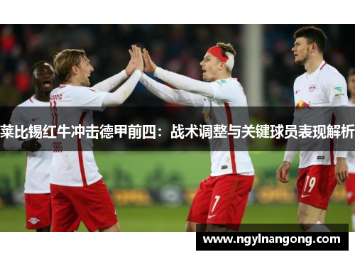 莱比锡红牛冲击德甲前四：战术调整与关键球员表现解析