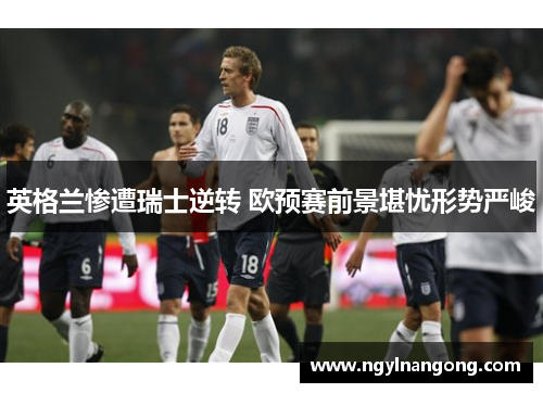 英格兰惨遭瑞士逆转 欧预赛前景堪忧形势严峻