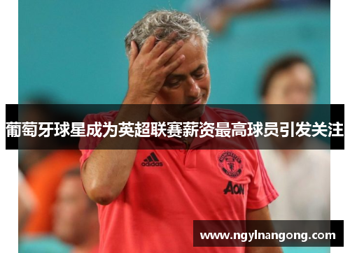 葡萄牙球星成为英超联赛薪资最高球员引发关注
