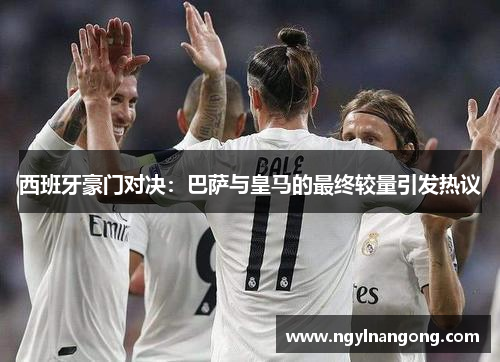 西班牙豪门对决：巴萨与皇马的最终较量引发热议