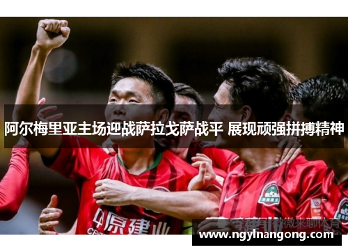 阿尔梅里亚主场迎战萨拉戈萨战平 展现顽强拼搏精神