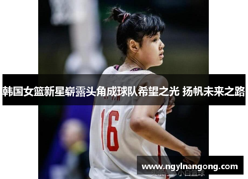 韩国女篮新星崭露头角成球队希望之光 扬帆未来之路