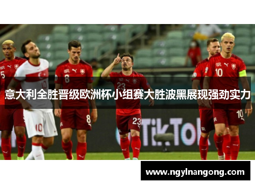 意大利全胜晋级欧洲杯小组赛大胜波黑展现强劲实力
