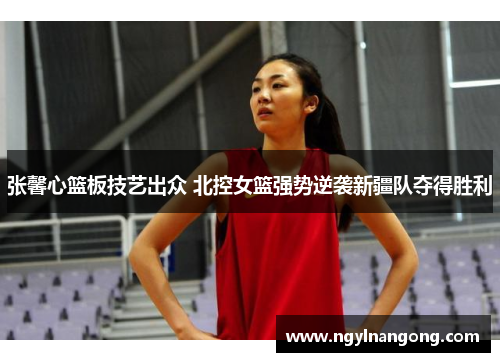 张馨心篮板技艺出众 北控女篮强势逆袭新疆队夺得胜利
