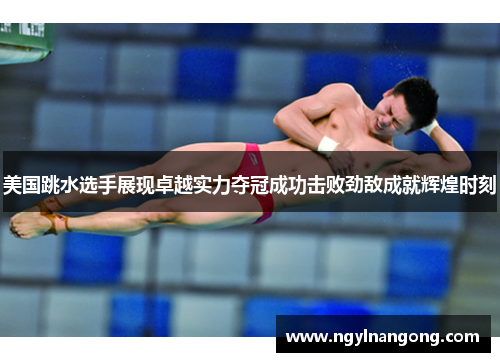 美国跳水选手展现卓越实力夺冠成功击败劲敌成就辉煌时刻