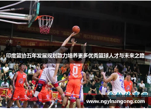 印度篮协五年发展规划致力培养更多优秀篮球人才与未来之路