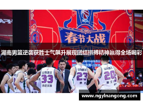 湖南男篮逆袭获胜士气飙升展现团结拼搏精神赢得全场喝彩