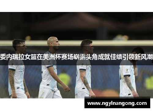 委内瑞拉女篮在美洲杯赛场崭露头角成就佳绩引领新风潮