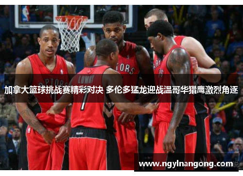 加拿大篮球挑战赛精彩对决 多伦多猛龙迎战温哥华猎鹰激烈角逐