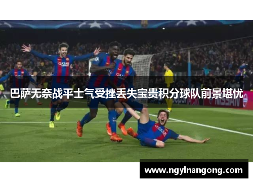 巴萨无奈战平士气受挫丢失宝贵积分球队前景堪忧