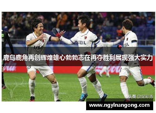 鹿岛鹿角再创辉煌雄心勃勃志在再夺胜利展现强大实力
