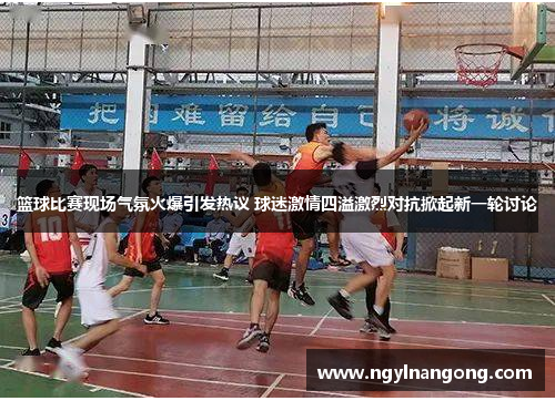 篮球比赛现场气氛火爆引发热议 球迷激情四溢激烈对抗掀起新一轮讨论